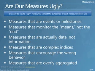 Measurement




                 It’s easy to create “ugly” measures, so test the outcomes of each measure before use




“What to do with your ugly measures!,” Stacey Barr, www.staceybarr.com


                                                                                                        79/104
 