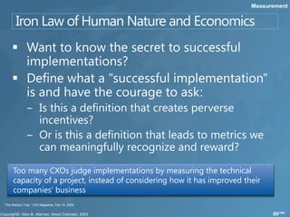 Measurement




     Too many CXOs judge implementations by measuring the technical
     capacity of a project, instead of considering how it has improved their
     companies' business
“The Metrics Trap,” CIO Magazine, Feb 15, 2004

                                                                               80/104
 