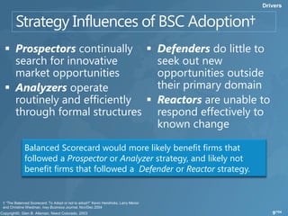 Drivers




             Balanced Scorecard would more likely benefit firms that
             followed a Prospector or Analyzer strategy, and likely not
             benefit firms that followed a Defender or Reactor strategy.


† “The Balanced Scorecard: To Adopt or not to adopt?” Kevin Hendricks, Larry Menor
and Christine Wiedman, Ivey Business Journal, Nov/Dec 2004
                                                                                        9/104
 