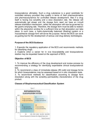 bioequivalence ultimately. Such a drug substance is a good candidate for
controlled delivery provided they qualify in terms of their pharmacokinetics
and pharmacodynamics for controlled release development. Also if a drug
itself is having low solubility and a slow dissolution rate, the release will
automatically get slower and the dosage form need not have an in-built
release retardation mechanism, rather the absorption will now be governed by
the gastric emptying rate. Therefore, the dosage form must be able to restrain
within the absorption window for a sufficient time so that absorption can take
place. In such case, a hydro-dynamically balanced (floating) system or a
mucoadhesive dosage form will serve the purpose. Hence the BCS can work
as guiding tool for the development of various oral drug delivery technologies.
Purpose of the BCS Guidance
1. Expands the regulatory application of the BCS and recommends methods
for classifying drugs.
2. Explains when a waiver for in vivo bioavailability and bioequivalence
studies may be requested based on the approach of BCS.
Objective of BCS
1. To improve the efficiency of the drug development and review process by
recommending a strategy for identifying expendable clinical bioequivalence
test.
2. To recommend a class of immediate-release (IR) solid oral dosage forms
for which bioequivalence may be assessed based on in vitro dissolution tests.
3. To recommend methods for classification according to dosage form
dissolution along with the solubility–permeability characteristics of the drug
product.
Classes of Biopharmaceutical Classification System
 
