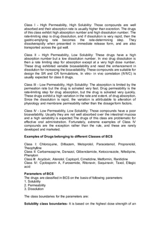 Class I - High Permeability, High Solubility: Those compounds are well
absorbed and their absorption rate is usually higher than excretion. The drugs
of this class exhibit high absorption number and high dissolution number. The
rate-limiting step is drug dissolution, and if dissolution is very rapid, then the
gastric-emptying rate becomes the rate-determining step. They
dissolverapidly when presented in immediate release form, and are also
transported across the gut wall.
Class II – High Permeability, Low Solubility: These drugs have a high
absorption number but a low dissolution number. In vivo drug dissolution is
then a rate limiting step for absorption except at a very high dose number.
These drug exhibited variable bioavailability and need the enhancement in
dissolution for increasing the bioavailability. These compounds are suitable for
design the SR and CR formulations. In vitro- in vivo correlation (IVIVC) is
usually expected for class II drugs.
Class III - Low Permeability, High Solubility: The absorption is limited by the
permeation rate but the drug is solvated very fast. Drug permeability is the
rate-limiting step for drug absorption, but the drug is solvated very quickly.
These drugs exhibit a high variation in the rate and extent. of drug absorption.
Since the dissolution is rapid, the variation is attributable to alteration of
physiology and membrane permeability rather than the dosage form factors.
Class IV - Low Permeability, Low Solubility: Those compounds have a poor
bioavailability. Usually they are not well absorbed over the intestinal mucosa
and a high variability is expected.The drugs of this class are problematic for
effective oral administration. Fortunately, extreme examples of Class IV
compounds are the exception rather than the rule, and these are rarely
developed and marketed.
Examples of Drugs belonging to different Classes of BCS
Class I: Chloroquine, Diltiazem, Metoprolol, Paracetamol, Propranolol,
Theophylline
Class II: Carbamezapine, Danazol, Glibenclamide, Ketoconazole, Nifedipine,
Phenytoin
Class III: Acyclovir, Atenolol, Captopril, Cimetidine, Metformin, Ranitidine
Class IV: Cyclosporin A, Furosemide, Ritonavir, Saquinavir, Taxol, Ellagic
acid
Parameters of BCS
The drugs are classified in BCS on the basis of following parameters:
1. Solubility
2. Permeability
3. Dissolution
The class boundaries for the parameters are:
Solubility class boundaries- It is based on the highest dose strength of an
 