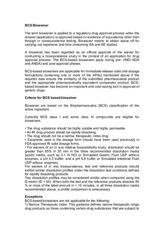BCS Biowaiver
The term biowaiver is applied to a regulatory drug approval process when the
dossier (application) is approved based on evidence of equivalence other than
through in vivoequivalence testing. Biowaiver means to obtain waive off for
carrying out expensive and time consuming BA and BE studies.
A biowaiver has been regarded as an official approval of the waiver for
conducting a bioequivalence study in the context of an application for drug
approval process. The BCS-based biowaivers apply during pre- (IND/ NDA
and ANDA) and post approval phases.
BCS-based biowaivers are applicable for immediate-release solid oral dosage
formulations containing one or more of the API(s) mentioned above if the
required data ensure the similarity of the submitted pharmaceutical product
and the appropriate pharmaceutically equivalent comparator product. BCS-
based biowaiver has become an important and cost-saving tool in approval of
generic drugs.
Criteria for BCS based biowaiver
Biowaiver are based on the Biopharmaceutics (BCS) classification of the
active ingredient.
Currently BCS class I and some class III compounds are eligible for
biowaivers.
• The drug substance should be highly soluble and highly permeable.
• An IR drug product should be rapidly dissolving.
• The drug should not be a narrow therapeutic index drug.
• Excipients used in the dosage form should have been used previously in
FDA approved IR solid dosage forms.
• For waivers of an in vivo relative bioavailability study, dissolution should be
greater than 85% in 30 min in the three recommended dissolution media
(acidic media, such as 0.1 N HCl or Simulated Gastric Fluid USP without
enzymes, a pH 4.5 buffer; and a pH 6.8 buffer or Simulated Intestinal Fluid
USP without enzymes).
For waivers of in vivo bioequivalence, test and reference products should
exhibit similar dissolution profiles under the dissolution test conditions defined
for rapidly dissolving products.
Two dissolution profiles may be considered similar when compared using the
f2 metric (f2 > 50) .When both the test and the reference products dissolve 85
% or more of the label amount in < 15 minutes, in all three dissolution media
recommended above, a profile comparison is unnecessary.
Exceptions
BCS-based biowaivers are not applicable for the following:
1) Narrow Therapeutic index: This guidance defines narrow therapeutic range
drug products as those containing certain drug substances that are subject to
 