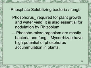 Phosphate Solubilizing bacteria / fungi:
Phosphorus_ required for plant growth
 and water yield. It is also essential for
 nodulation by Rhizobium.
– Phospho-micro organism are mostly
 bacteria and fungi. Mycorrhizae have
 high potential of phosphorus
 accummulation in plants.


                                           28
 