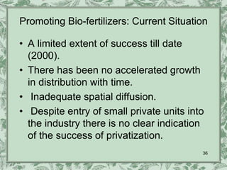 Promoting Bio-fertilizers: Current Situation

• A limited extent of success till date
  (2000).
• There has been no accelerated growth
  in distribution with time.
• Inadequate spatial diffusion.
• Despite entry of small private units into
  the industry there is no clear indication
  of the success of privatization.
                                          36
 