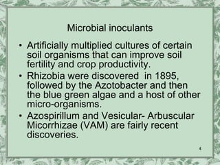 Microbial inoculants
• Artificially multiplied cultures of certain
  soil organisms that can improve soil
  fertility and crop productivity.
• Rhizobia were discovered in 1895,
  followed by the Azotobacter and then
  the blue green algae and a host of other
  micro-organisms.
• Azospirillum and Vesicular- Arbuscular
  Micorrhizae (VAM) are fairly recent
  discoveries.
                                            4
 