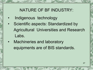 NATURE OF BF INDUSTRY:
•    Indigenous technology
•   Scientific aspects: Standardized by
    Agricultural Universities and Research
    Labs.
•   Machineries and laboratory
    equipments are of BIS standards.


                                         47
 
