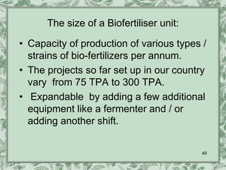 The size of a Biofertiliser unit:

• Capacity of production of various types /
  strains of bio-fertilizers per annum.
• The projects so far set up in our country
  vary from 75 TPA to 300 TPA.
• Expandable by adding a few additional
  equipment like a fermenter and / or
  adding another shift.


                                          49
 