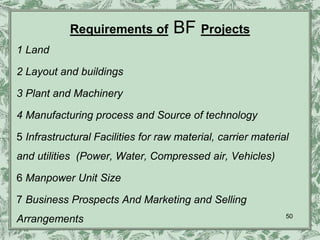 Requirements of         BF Projects
1 Land

2 Layout and buildings

3 Plant and Machinery

4 Manufacturing process and Source of technology

5 Infrastructural Facilities for raw material, carrier material
and utilities (Power, Water, Compressed air, Vehicles)

6 Manpower Unit Size

7 Business Prospects And Marketing and Selling
                                                              50
Arrangements
 