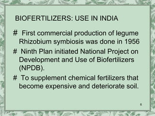 BIOFERTILIZERS: USE IN INDIA

# First commercial production of legume
  Rhizobium symbiosis was done in 1956
# Ninth Plan initiated National Project on
  Development and Use of Biofertilizers
  (NPDB).
# To supplement chemical fertilizers that
  become expensive and deteriorate soil.

                                             6
 