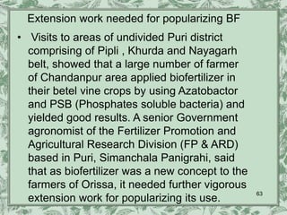 Extension work needed for popularizing BF
• Visits to areas of undivided Puri district
  comprising of Pipli , Khurda and Nayagarh
  belt, showed that a large number of farmer
  of Chandanpur area applied biofertilizer in
  their betel vine crops by using Azatobactor
  and PSB (Phosphates soluble bacteria) and
  yielded good results. A senior Government
  agronomist of the Fertilizer Promotion and
  Agricultural Research Division (FP & ARD)
  based in Puri, Simanchala Panigrahi, said
  that as biofertilizer was a new concept to the
  farmers of Orissa, it needed further vigorous
                                                   63
  extension work for popularizing its use.
 