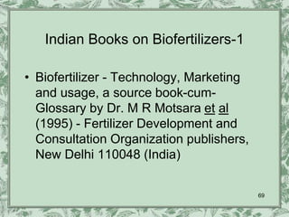 Indian Books on Biofertilizers-1

• Biofertilizer - Technology, Marketing
  and usage, a source book-cum-
  Glossary by Dr. M R Motsara et al
  (1995) - Fertilizer Development and
  Consultation Organization publishers,
  New Delhi 110048 (India)


                                          69
 