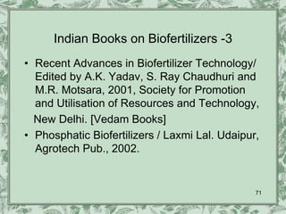 Indian Books on Biofertilizers -3
• Recent Advances in Biofertilizer Technology/
  Edited by A.K. Yadav, S. Ray Chaudhuri and
  M.R. Motsara, 2001, Society for Promotion
  and Utilisation of Resources and Technology,
  New Delhi. [Vedam Books]
• Phosphatic Biofertilizers / Laxmi Lal. Udaipur,
  Agrotech Pub., 2002.


                                                71
 