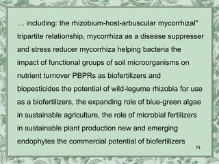 … including: the rhizobium-host-arbuscular mycorrhizal"
tripartite relationship, mycorrhiza as a disease suppresser
and stress reducer mycorrhiza helping bacteria the
impact of functional groups of soil microorganisms on
nutrient turnover PBPRs as biofertilizers and
biopesticides the potential of wild-legume rhizobia for use
as a biofertilizers, the expanding role of blue-green algae
in sustainable agriculture, the role of microbial fertilizers
in sustainable plant production new and emerging
endophytes the commercial potential of biofertilizers
                                                            74
 