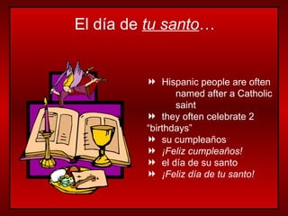 Hispanic people are often  named after a Catholic  saint they often celebrate 2  “birthdays” su cumpleaños ¡Feliz cumpleaños! el día de su santo ¡Feliz día de tu santo! El día de  tu santo … 