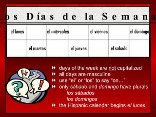 el lunes el martes el miércoles el jueves el viernes el sábado el domingo days of the week are  not  capitalized all days are masculine use “el” or “los” to say “on…” only  sábado  and  domingo  have plurals los sábados los domingos the Hispanic calendar begins  el lunes Los Días de la Semana 