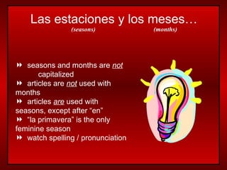 Las estaciones y los meses… seasons and months are  not   capitalized articles are  not  used with  months articles  are  used with  seasons, except after “en” “ la primavera” is the only  feminine season watch spelling / pronunciation (seasons) (months) 