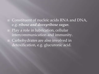  Constituent of nucleic acids RNA and DNA,
e.g. ribose and deoxyribose sugar.
 Play a role in lubrication, cellular
intercommunication and immunity.
 Carbohydrates are also involved in
detoxification, e.g. glucuronic acid.
 