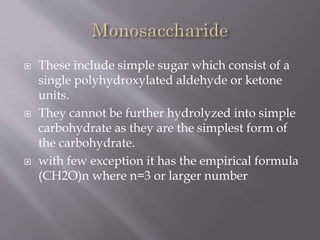  These include simple sugar which consist of a
single polyhydroxylated aldehyde or ketone
units.
 They cannot be further hydrolyzed into simple
carbohydrate as they are the simplest form of
the carbohydrate.
 with few exception it has the empirical formula
(CH2O)n where n=3 or larger number
 