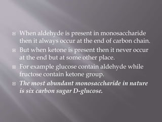 When aldehyde is present in monosaccharide
then it always occur at the end of carbon chain.
 But when ketone is present then it never occur
at the end but at some other place.
 For example glucose contain aldehyde while
fructose contain ketone group.
 The most abundant monosaccharide in nature
is six carbon sugar D-glucose.
 