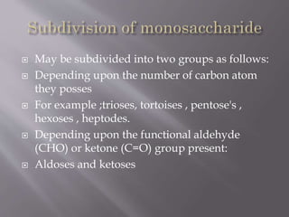  May be subdivided into two groups as follows:
 Depending upon the number of carbon atom
they posses
 For example ;trioses, tortoises , pentose's ,
hexoses , heptodes.
 Depending upon the functional aldehyde
(CHO) or ketone (C=O) group present:
 Aldoses and ketoses
 