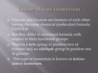  Glucose and fructose are isomers of each other
having the same chemical (molecular) formula
C6H12O6.
 But they differ in structural formula with
respect to their functional groups.
 There is a keto group in position two of
fructose and an aldehyde group in position one
of glucose.
 This type of isomerism is known as ketose-
aldose isomerism.
 