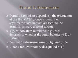  D and L isomerism depends on the orientation
of the H and OH groups around the
asymmetric carbon atom adjacent to the
terminal primary alcohol carbon,
 e.g. carbon atom number 5 in glucose
determines whether the sugar belongs to D or
L isomer.
 D stand for dextrorotatory designated as (+)
 L stand for levorotatory designated as (-)
 