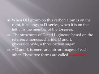  When OH group on this carbon atom is on the
right, it belongs to D-series, when it is on the
left; it is the member of the L-series.
 The structures of D and L-glucose based on the
reference monosaccharide, D and L
glyceraldehyde, a three carbon sugar.
 • D and L isomers are mirror images of each
other. These two forms are called enantiomers.
 