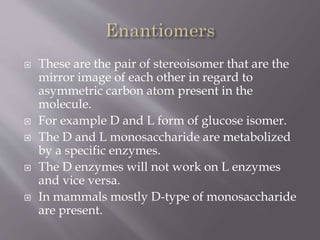  These are the pair of stereoisomer that are the
mirror image of each other in regard to
asymmetric carbon atom present in the
molecule.
 For example D and L form of glucose isomer.
 The D and L monosaccharide are metabolized
by a specific enzymes.
 The D enzymes will not work on L enzymes
and vice versa.
 In mammals mostly D-type of monosaccharide
are present.
 