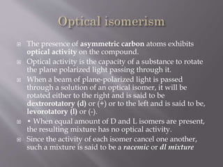  The presence of asymmetric carbon atoms exhibits
optical activity on the compound.
 Optical activity is the capacity of a substance to rotate
the plane polarized light passing through it.
 When a beam of plane-polarized light is passed
through a solution of an optical isomer, it will be
rotated either to the right and is said to be
dextrorotatory (d) or (+) or to the left and is said to be,
levorotatory (l) or (-).
 • When equal amount of D and L isomers are present,
the resulting mixture has no optical activity.
 Since the activity of each isomer cancel one another,
such a mixture is said to be a racemic or dl mixture
 