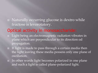  Naturally occurring glucose is dextro while
fructose is levorotatory.
Optical activity in monosaccharide:
 Light being an electromagnetic radiation vibrates in
plane which are perpendicular to its direction od
propagation.
 If light is made to pass through a certain media then
the light leaving these media possess only one plane of
oscillation.
 In other words light becomes polarized in one plane
and such a light is called plane-polarized light.
 