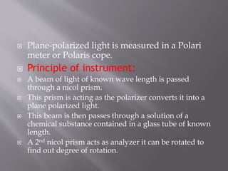  Plane-polarized light is measured in a Polari
meter or Polaris cope.
 Principle of instrument:
 A beam of light of known wave length is passed
through a nicol prism.
 This prism is acting as the polarizer converts it into a
plane polarized light.
 This beam is then passes through a solution of a
chemical substance contained in a glass tube of known
length.
 A 2nd nicol prism acts as analyzer it can be rotated to
find out degree of rotation.
 
