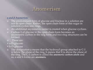 α and β Anomerism:
 The predominant form of glucose and fructose in a solution are
not an open chain. Rather, the open chain form of this sugar in
solution cyclize into rings.
 An additional asymmetric center is created when glucose cyclizes.
 Carbon-1 of glucose in the open chain form becomes an
asymmetric carbon in the ring form and two ring structures can be
formed.
 These are:
• a-D-glucose
• b-D-glucose
 The designation a means that the hydroxyl group attached to C-1
is below the plane of the ring, b means that it is above the plane of
the ring. The C-1 carbon is called the anomeric carbon atom and
so, a and b forms are anomers.
 