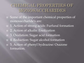  Some of the important chemical properties of
monosaccharide's are:
 1. Action of strong acids: Furfural formation
 2. Action of alkalis: Enolization
 3. Oxidation: Sugar acid formation
 4. Reduction: Sugar alcohol formation
 5. Action of phenyl hydrazine: Osazone
formation.
 