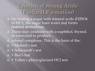  On heating a sugar with mineral acids (H2SO4
or HCl), the sugar loses water and forms
furfural derivatives.
 These may condense with a-naphthol, thymol,
or resorcinol to produce
 colored complexes. This is the basis of the:
 • Molisch’s test
 • Seliwanoff’s test
 • Bial’s test
 • Tollen’s-phloroglucinol-HCl test.
 