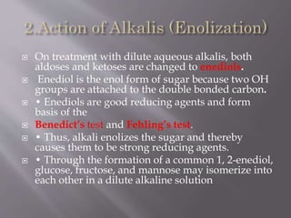  On treatment with dilute aqueous alkalis, both
aldoses and ketoses are changed to enediols.
 Enediol is the enol form of sugar because two OH
groups are attached to the double bonded carbon.
 • Enediols are good reducing agents and form
basis of the
 Benedict’s test and Fehling’s test.
 • Thus, alkali enolizes the sugar and thereby
causes them to be strong reducing agents.
 • Through the formation of a common 1, 2-enediol,
glucose, fructose, and mannose may isomerize into
each other in a dilute alkaline solution
 