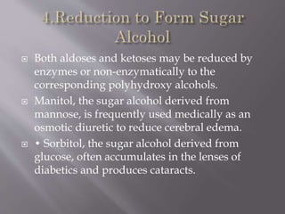  Both aldoses and ketoses may be reduced by
enzymes or non-enzymatically to the
corresponding polyhydroxy alcohols.
 Manitol, the sugar alcohol derived from
mannose, is frequently used medically as an
osmotic diuretic to reduce cerebral edema.
 • Sorbitol, the sugar alcohol derived from
glucose, often accumulates in the lenses of
diabetics and produces cataracts.
 