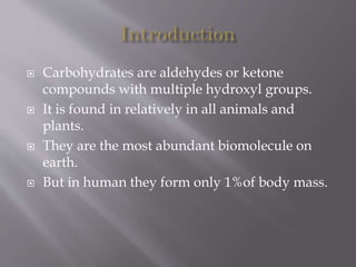  Carbohydrates are aldehydes or ketone
compounds with multiple hydroxyl groups.
 It is found in relatively in all animals and
plants.
 They are the most abundant biomolecule on
earth.
 But in human they form only 1%of body mass.
 