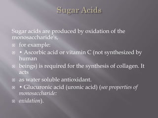 Sugar acids are produced by oxidation of the
monosaccharide's,
 for example:
 • Ascorbic acid or vitamin C (not synthesized by
human
 beings) is required for the synthesis of collagen. It
acts
 as water soluble antioxidant.
 • Glucuronic acid (uronic acid) (see properties of
monosaccharide:
 oxidation).
 