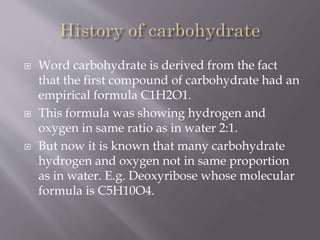  Word carbohydrate is derived from the fact
that the first compound of carbohydrate had an
empirical formula C1H2O1.
 This formula was showing hydrogen and
oxygen in same ratio as in water 2:1.
 But now it is known that many carbohydrate
hydrogen and oxygen not in same proportion
as in water. E.g. Deoxyribose whose molecular
formula is C5H10O4.
 