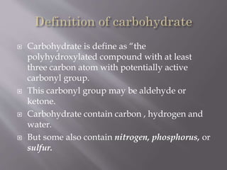  Carbohydrate is define as “the
polyhydroxylated compound with at least
three carbon atom with potentially active
carbonyl group.
 This carbonyl group may be aldehyde or
ketone.
 Carbohydrate contain carbon , hydrogen and
water.
 But some also contain nitrogen, phosphorus, or
sulfur.
 