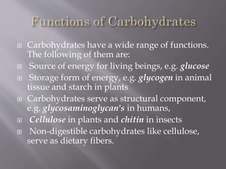  Carbohydrates have a wide range of functions.
The following of them are:
 Source of energy for living beings, e.g. glucose
 Storage form of energy, e.g. glycogen in animal
tissue and starch in plants
 Carbohydrates serve as structural component,
e.g. glycosaminoglycan's in humans,
 Cellulose in plants and chitin in insects
 Non-digestible carbohydrates like cellulose,
serve as dietary fibers.
 