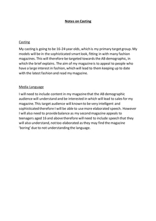 Notes on Casting
Casting
My casting is going to be 16-24 year olds, which is my primary targetgroup. My
models will be in the sophisticated smartlook, fitting in with many fashion
magazines. This will therefore be targeted towards the AB demographic, in
which the brief explains. The aim of my magazineis to appeal to people who
have a large interest in fashion, which will lead to them keeping up to date
with the latest fashion and read my magazine.
Media Language
I will need to include content in my magazinethat the AB demographic
audience will understand and be interested in which will lead to sales for my
magazine. This target audience will known to be very intelligent and
sophisticated therefore I will be able to usemore elaborated speech. However
I will also need to providebalance as my second magazine appeals to
teenagers aged 16 and abovetherefore will need to include speech that they
will also understand, nottoo elaborated as they may find the magazine
‘boring’ due to not understanding the language.