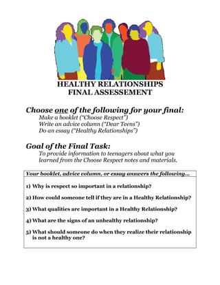 HEALTHY RELATIONSHIPS
              FINAL ASSESSEMENT

Choose one of the following for your final:
     Make a booklet (“Choose Respect”)
     Write an advice column (“Dear Teens”)
     Do an essay (“Healthy Relationships”)

Goal of the Final Task:
     To provide information to teenagers about what you
     learned from the Choose Respect notes and materials.

Your booklet, advice column, or essay answers the following…

1) Why is respect so important in a relationship?

2) How could someone tell if they are in a Healthy Relationship?

3) What qualities are important in a Healthy Relationship?

4) What are the signs of an unhealthy relationship?

5) What should someone do when they realize their relationship
   is not a healthy one?
 