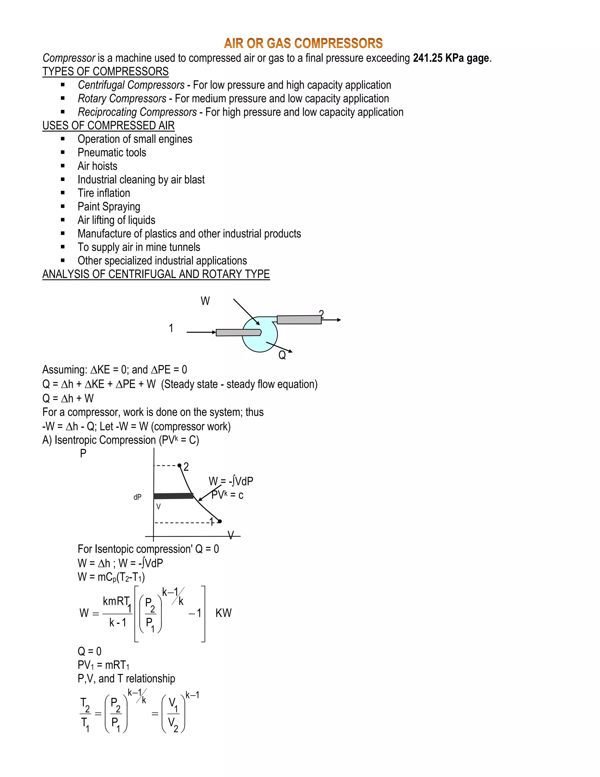 Compressor is a machine used to compressed air or gas to a final pressure exceeding 241.25 KPa gage.
TYPES OF COMPRESSORS
 Centrifugal Compressors - For low pressure and high capacity application
 Rotary Compressors - For medium pressure and low capacity application
 Reciprocating Compressors - For high pressure and low capacity application
USES OF COMPRESSED AIR
 Operation of small engines
 Pneumatic tools
 Air hoists
 Industrial cleaning by air blast
 Tire inflation
 Paint Spraying
 Air lifting of liquids
 Manufacture of plastics and other industrial products
 To supply air in mine tunnels
 Other specialized industrial applications
ANALYSIS OF CENTRIFUGAL AND ROTARY TYPE
W
2
1
Q
Assuming: KE = 0; and PE = 0
Q = h + KE + PE + W (Steady state - steady flow equation)
Q = h + W
For a compressor, work is done on the system; thus
-W = h - Q; Let -W = W (compressor work)
A) Isentropic Compression (PVk = C)
P
2
W = -VdP
PVk = c
dP
V

1
V
For Isentopic compression' Q = 0
W = h ; W = -VdP
W = mCp(T2-T1)
k 1


kmRT  P  k 
1  2
W
 1 KW

k - 1  P 

 1


Q=0
PV1 = mRT1
P,V, and T relationship
k 1
k

P 
2  2
T P 
1  1

T

k 1

V 
 1
V 
 2

 
