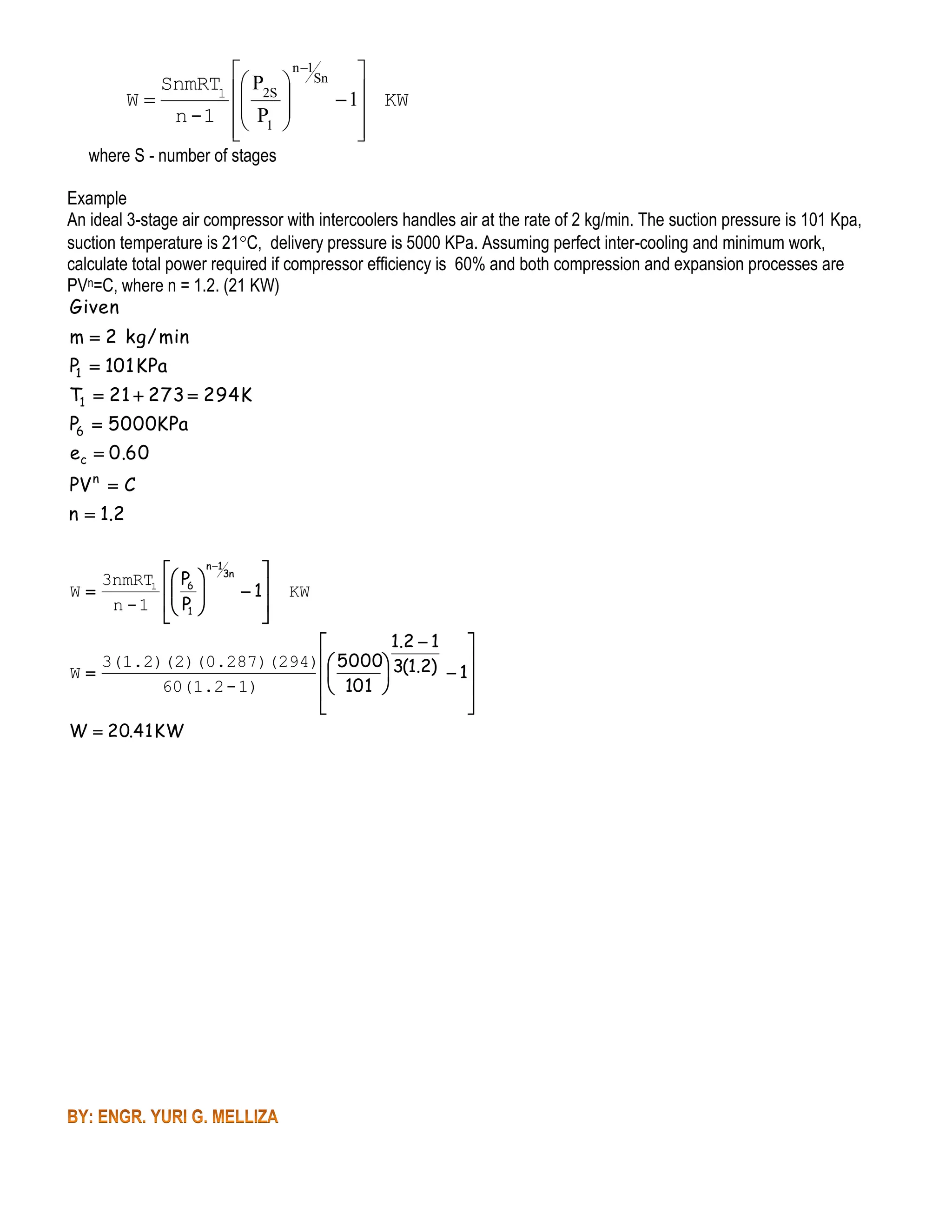 n 1


SnmRT1  P2S  Sn 


W
 1 KW

n -1  P1 







where S - number of stages

Example
An ideal 3-stage air compressor with intercoolers handles air at the rate of 2 kg/min. The suction pressure is 101 Kpa,
suction temperature is 21C, delivery pressure is 5000 KPa. Assuming perfect inter-cooling and minimum work,
calculate total power required if compressor efficiency is 60% and both compression and expansion processes are
PVn=C, where n = 1.2. (21 KW)
Given

m  2 kg / min
P1  101 KPa

T1  21  273  294 K
P6  5000KPa
ec  0.60

PV n  C
n  1 .2
3nmRT1
W
n -1

 P  n 13n

 6 
 1
 P1 

 


KW

1. 2  1



3(1.2)(2)(0.287)(294) 5000 3(1.2)
W
 1


60(1.2 - 1)
 101 



W  20.41 KW

 