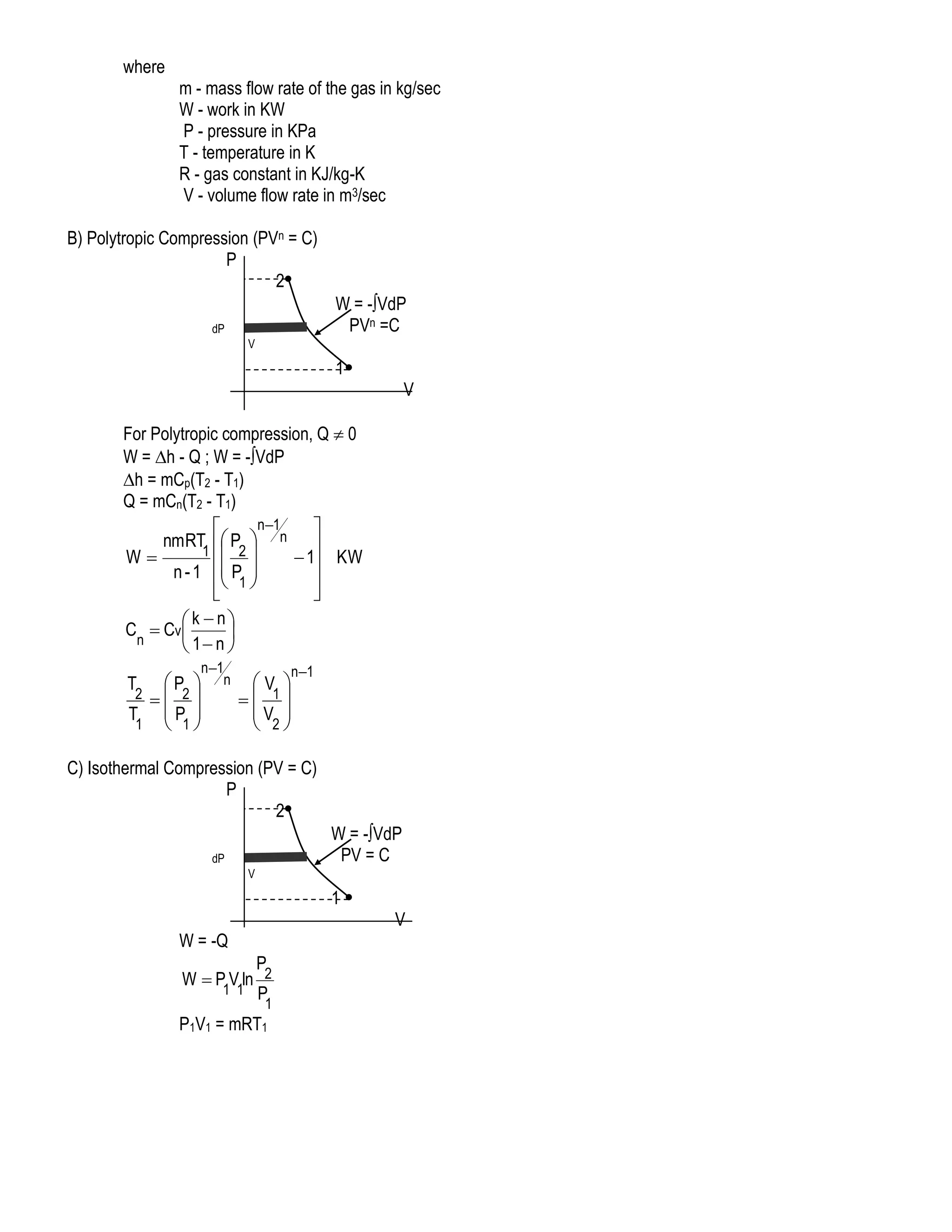 where
m - mass flow rate of the gas in kg/sec
W - work in KW
P - pressure in KPa
T - temperature in K
R - gas constant in KJ/kg-K
V - volume flow rate in m3/sec
B) Polytropic Compression (PVn = C)
P
2
W = -VdP
PVn =C

dP
V

1
V
For Polytropic compression, Q  0
W = h - Q ; W = -VdP
h = mCp(T2 - T1)
Q = mCn(T2 - T1)
n1


nmRT  P  n 
1  2
W
 1 KW
n - 1  P 
 1 



 k  n
C  Cv

n
 1 n 
P 
2  2
T P 
1  1

T

n1
n

V 
 1
V 
 2

n1

C) Isothermal Compression (PV = C)
P
2
W = -VdP
PV = C

dP
V

1
V

W = -Q
P
W  P V ln 2
1 1 P

1

P1V1 = mRT1

 