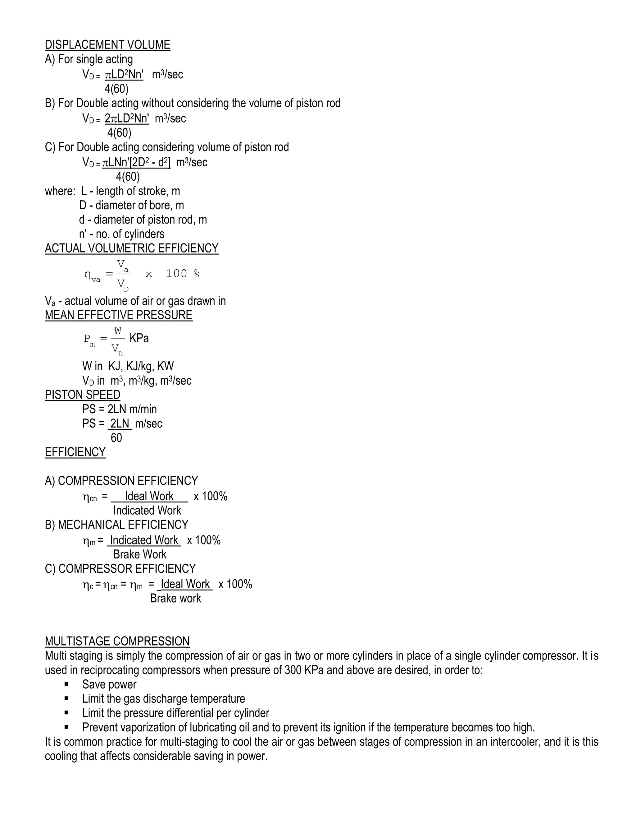 DISPLACEMENT VOLUME
A) For single acting
VD = LD2Nn' m3/sec
4(60)
B) For Double acting without considering the volume of piston rod
VD = 2LD2Nn' m3/sec
4(60)
C) For Double acting considering volume of piston rod
VD = LNn'[2D2 - d2] m3/sec
4(60)
where: L - length of stroke, m
D - diameter of bore, m
d - diameter of piston rod, m
n' - no. of cylinders
ACTUAL VOLUMETRIC EFFICIENCY
V
ηva  a x 100 %
VD
Va - actual volume of air or gas drawn in
MEAN EFFECTIVE PRESSURE
W
Pm 
KPa
VD
W in KJ, KJ/kg, KW
VD in m3, m3/kg, m3/sec
PISTON SPEED
PS = 2LN m/min
PS = 2LN m/sec
60
EFFICIENCY
A) COMPRESSION EFFICIENCY
cn = Ideal Work
x 100%
Indicated Work
B) MECHANICAL EFFICIENCY
m = Indicated Work x 100%
Brake Work
C) COMPRESSOR EFFICIENCY
c = cn = m = Ideal Work x 100%
Brake work
MULTISTAGE COMPRESSION
Multi staging is simply the compression of air or gas in two or more cylinders in place of a single cylinder compressor. It is
used in reciprocating compressors when pressure of 300 KPa and above are desired, in order to:
 Save power
 Limit the gas discharge temperature
 Limit the pressure differential per cylinder
 Prevent vaporization of lubricating oil and to prevent its ignition if the temperature becomes too high.
It is common practice for multi-staging to cool the air or gas between stages of compression in an intercooler, and it is this
cooling that affects considerable saving in power.

 