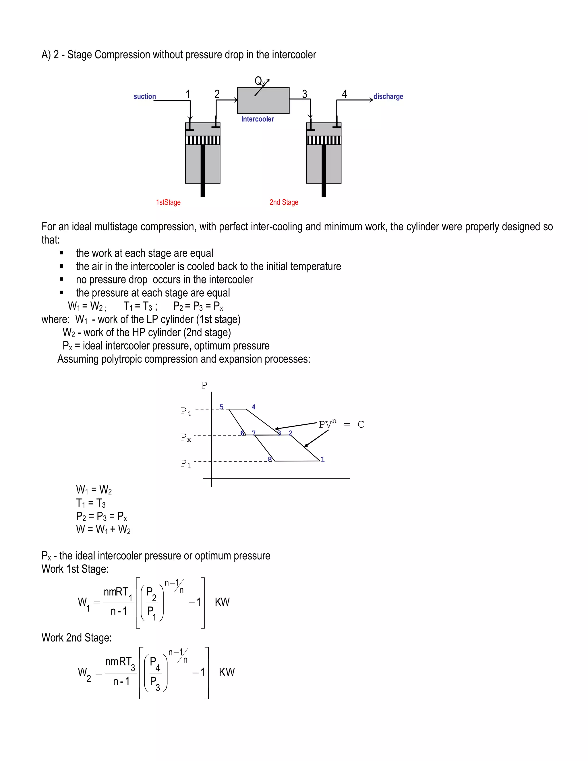 A) 2 - Stage Compression without pressure drop in the intercooler
1

suction

2

Qx

3

4

discharge

Intercooler

1stStage

2nd Stage

For an ideal multistage compression, with perfect inter-cooling and minimum work, the cylinder were properly designed so
that:
 the work at each stage are equal
 the air in the intercooler is cooled back to the initial temperature
 no pressure drop occurs in the intercooler
 the pressure at each stage are equal
W1 = W2 ;
T1 = T3 ; P2 = P3 = Px
where: W1 - work of the LP cylinder (1st stage)
W2 - work of the HP cylinder (2nd stage)
Px = ideal intercooler pressure, optimum pressure
Assuming polytropic compression and expansion processes:
P
P4
Px
P1

5

4
6 7

3 2
8

W1 = W2
T1 = T3
P2 = P3 = P x
W = W1 + W2
Px - the ideal intercooler pressure or optimum pressure
Work 1st Stage:
n 1


nmRT  P  n 
1  2
W 
 1 KW
1
n - 1  P 
 1 



Work 2nd Stage:
n 1


nmRT  P  n 
3  4
W 
 1 KW
2
n - 1  P 
 3 




PVn = C
1

 