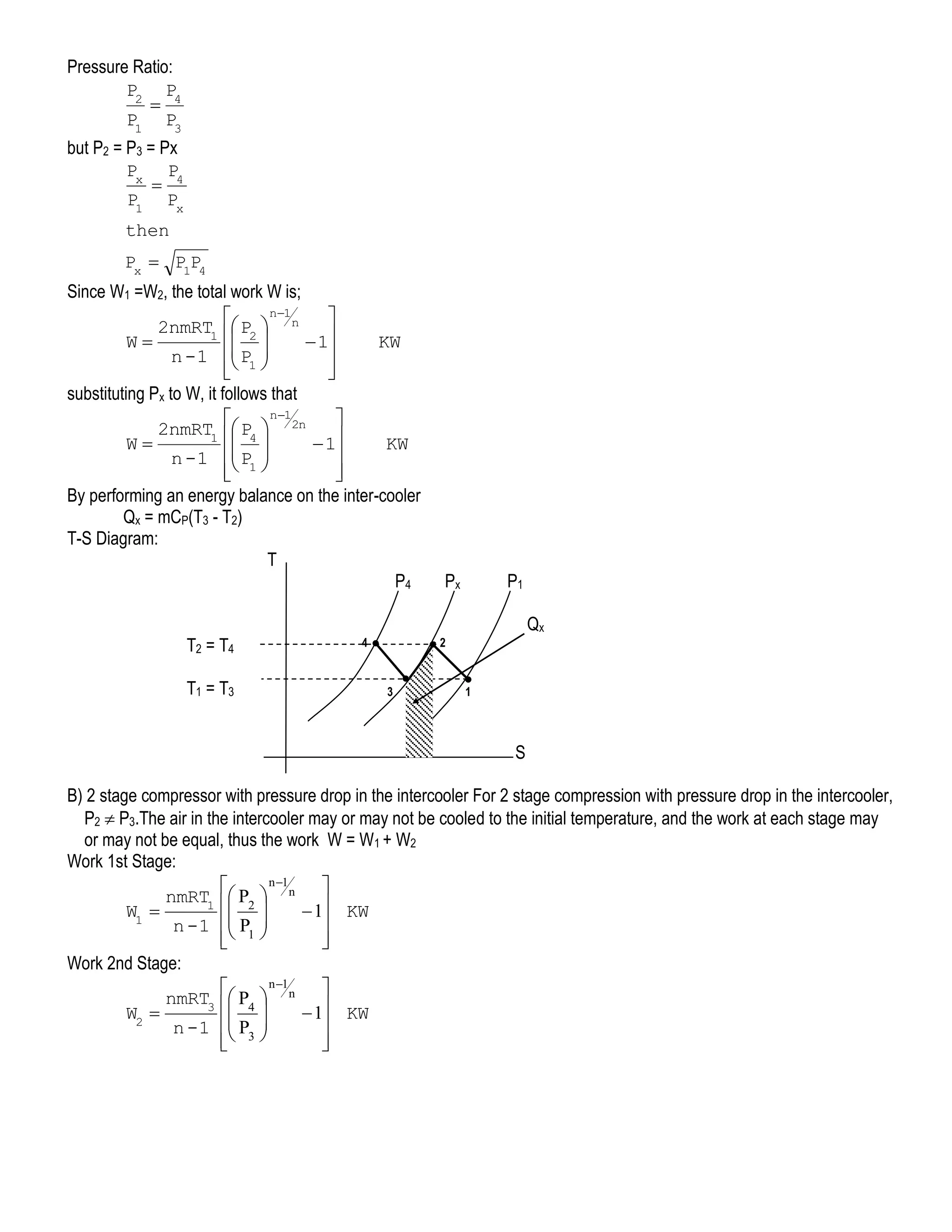 Pressure Ratio:
P2 P4

P1 P3
but P2 = P3 = Px
Px P4

P1 Px
then
Px  P1P4

Since W1 =W2, the total work W is;
n1


2nmRT1  P2  n
 
W
 1
 P 

n -1  1 





KW

substituting Px to W, it follows that
n1


2nmRT1  P4  2n
 
W
 1
KW

n -1  P1 
 




By performing an energy balance on the inter-cooler
Qx = mCP(T3 - T2)
T-S Diagram:
T
P4
T2 = T4
T1 = T3

Px

P1
Qx

4

2

3

1

S
B) 2 stage compressor with pressure drop in the intercooler For 2 stage compression with pressure drop in the intercooler,
P2  P3.The air in the intercooler may or may not be cooled to the initial temperature, and the work at each stage may
or may not be equal, thus the work W = W1 + W2
Work 1st Stage:
n 1


nmRT1  P2  n 
 
W1 
 1 KW

n -1  P1 
 




Work 2nd Stage:
n 1


nmRT3  P4  n 
 
W2 
 1 KW

n -1  P3 


 


 