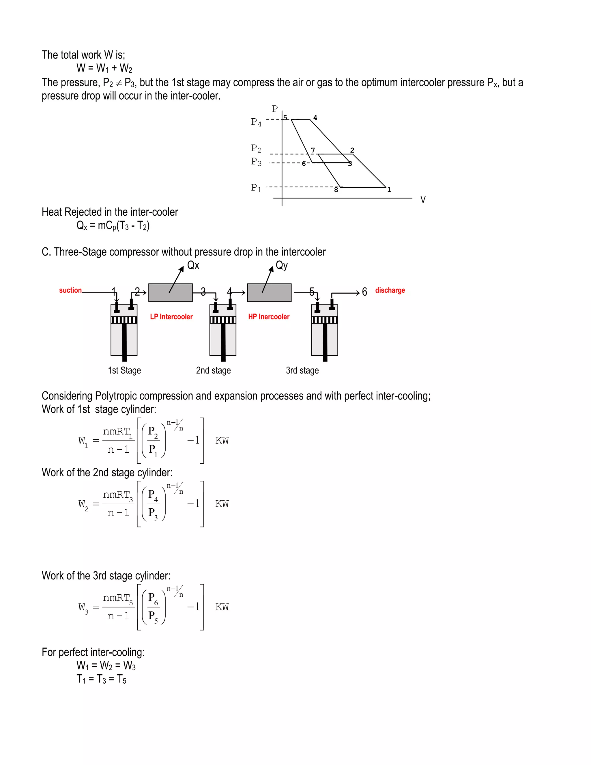 The total work W is;
W = W1 + W2
The pressure, P2  P3, but the 1st stage may compress the air or gas to the optimum intercooler pressure P x, but a
pressure drop will occur in the inter-cooler.
P
5
4
P4
P2
P3

7

2

6

3

P1

8

1

V

Heat Rejected in the inter-cooler
Qx = mCp(T3 - T2)
C. Three-Stage compressor without pressure drop in the intercooler
Qx
Qy
suction

1

2

3

4

LP Intercooler

1st Stage

5

6

discharge

HP Inercooler

2nd stage

3rd stage

Considering Polytropic compression and expansion processes and with perfect inter-cooling;
Work of 1st stage cylinder:
n 1


nmRT1  P2  n 
 
W1 
 1 KW

n -1  P1 


 

Work of the 2nd stage cylinder:
n 1


nmRT3  P4  n 
 
W2 
 1 KW

n -1  P3 
 





Work of the 3rd stage cylinder:
n 1


nmRT5  P6  n 
 
W3 
 1 KW

n - 1  P5 
 



For perfect inter-cooling:
W1 = W2 = W3
T1 = T3 = T5

 